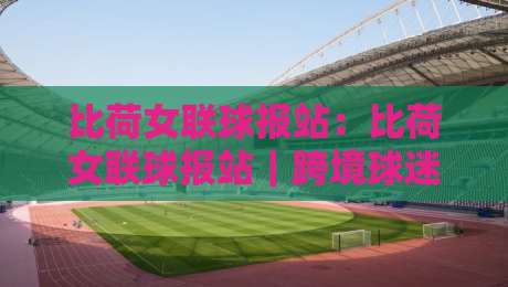 比荷女联球报站:比荷女联球报站|跨境球迷都在用的比荷女联球报站实用手册,赛场动态一手掌握-最全手机信誉比球网1080P官网无插件低调看冠军走盘