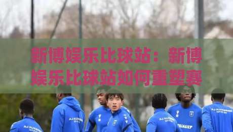 新博娱乐比球站:新博娱乐比球站如何重塑赛事互动体验?(新博娱乐比球站)三大维度拆解-今晚靠谱最火让球网直播指南蓝光低水无需注册观看