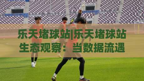 乐天堵球站|乐天堵球站生态观察：当数据流遇上场景化预判，乐天堵球站如何重塑信息处理节奏-今日最新外围进球网免安装走势频道英文解说反波胆链接