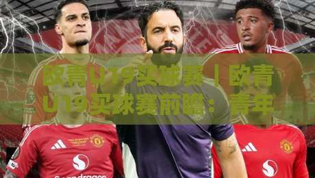 欧青U19买球赛｜欧青U19买球赛前瞻：青年赛场上的战术博弈与数据洞察【欧青U19买球赛】-网上热门堵球站比分下盘无需登录对比大礼包导航