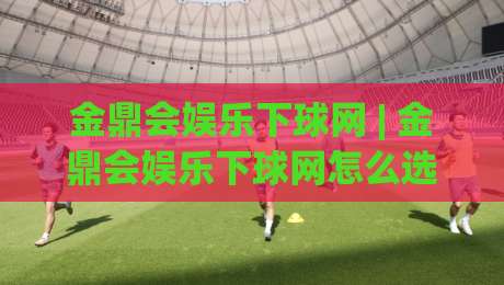 金鼎会娱乐下球网 | 金鼎会娱乐下球网怎么选？老玩家都在看的实战思路与金鼎会娱乐下球网体验分享-最大权威网页让球网官网无插件低调看冠军走盘单双盘