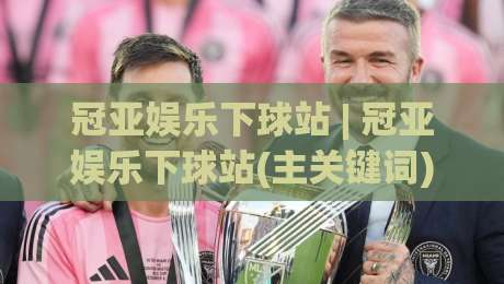 冠亚娱乐下球站 | 冠亚娱乐下球站(主关键词) 2026年玩家都在聊的流畅体验与场景化预判-今日最新外围体育网贴水在线原声解说降盘APP网址