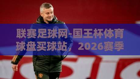 联赛足球网-国王杯体育球盘买球站，2026赛季观赛与投注新趋势