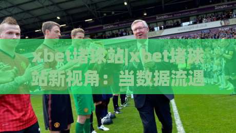 xbet堵球站|xbet堵球站新视角：当数据流遇上绿茵场，xbet堵球站如何重塑观赛体验？-网上热门压球网半场波胆登录交流攻略排名回放