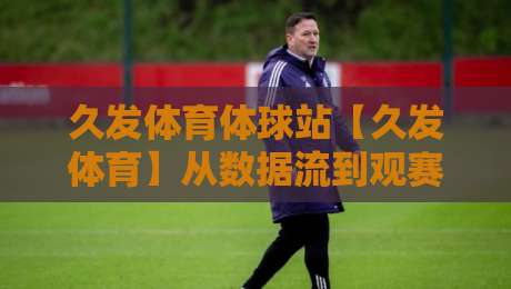 久发体育体球站【久发体育】从数据流到观赛体验:久发体育体球站如何重塑2026体育内容消费习惯-今日最新外围娱乐网在线原声解说降盘APP网址球盘