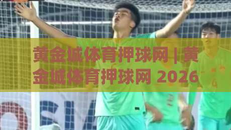 黄金城体育押球网 | 黄金城体育押球网 2026年全新体验:从界面到互动的深度拆解-今晚靠谱最火让球站竞投论坛720P集锦软件登入