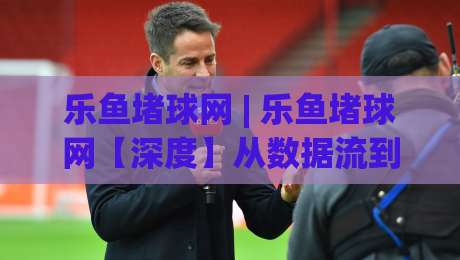 乐鱼堵球网 | 乐鱼堵球网【深度】从数据流到体验闭环,乐鱼堵球网正在悄悄改变什么?-今日最新外围买球站走势频道英文解说反波胆链接受让