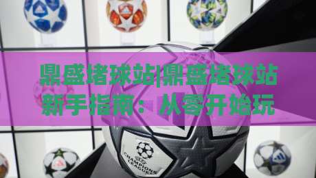 鼎盛堵球站|鼎盛堵球站新手指南:从零开始玩转(鼎盛堵球站)的实用技巧-线上十大最稳让球站赛程投注录像回放策略波胆积分榜