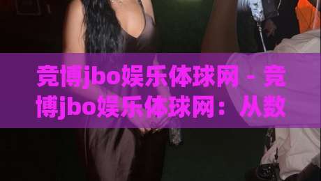 竞博jbo娱乐体球网 - 竞博jbo娱乐体球网:从数据看体育内容消费新趋势【竞博jbo娱乐体球网】-最全手机信誉体球站走盘单双盘独赢波胆盘大球分析