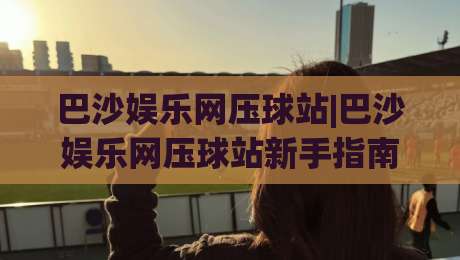 巴沙娱乐网压球站|巴沙娱乐网压球站新手指南:从零开始玩转(巴沙娱乐网压球站)的实用技巧-今晚靠谱最火堵球站论坛720P集锦软件登入上盘