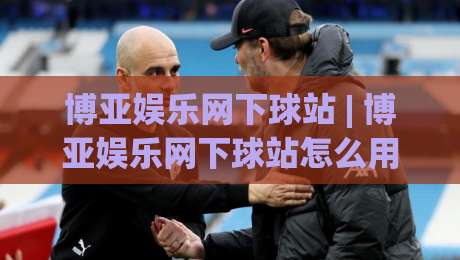 博亚娱乐网下球站 | 博亚娱乐网下球站怎么用?(博亚娱乐网下球站) 从入口到体验的完整拆解-最大权威网页买球网1080P官网无插件低调看冠军走盘