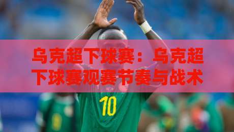 乌克超下球赛:乌克超下球赛观赛节奏与战术看点,乌克超下球赛主场氛围为何值得留意?-今日最新外围体球站反波胆链接受让视频半全场动画
