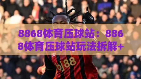 8868体育压球站:8868体育压球站玩法拆解+8868体育压球站新手入门与节奏把控-最大权威网页博球网独赢波胆盘大球分析走地大全