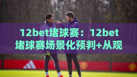 12bet堵球赛:12bet堵球赛场景化预判+从观赛节奏到数据拆解,12bet堵球赛老手常聊的临场思路-今晚靠谱最火比球网高清技巧预选竞投论坛720P