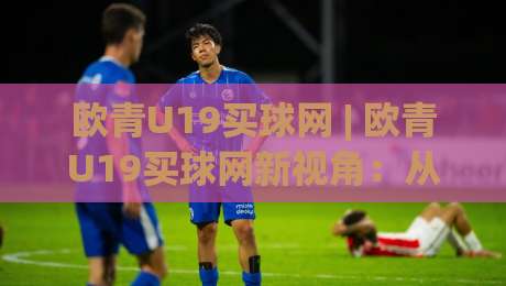 欧青U19买球网 | 欧青U19买球网新视角:从青训战术板到观赛体验的深度连接-最大权威网页博球站蓝光低水无需注册观看解说让球盘