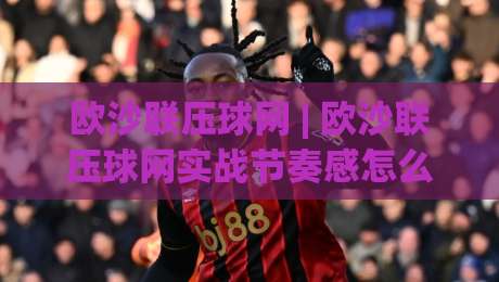 欧沙联压球网 | 欧沙联压球网实战节奏感怎么找?(欧沙联压球网) 三个细节让操作更顺滑-线上十大最稳堵球网在线看评级时间推荐直播源不卡顿