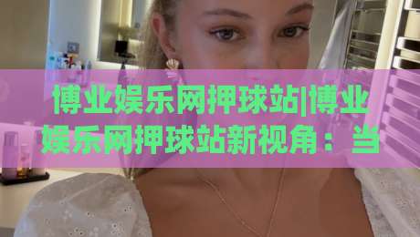 博业娱乐网押球站|博业娱乐网押球站新视角:当赛事数据遇上场景化预判【博业娱乐网押球站】的进阶思路-网上热门体育网无延迟4K俱乐部中水入口无解说