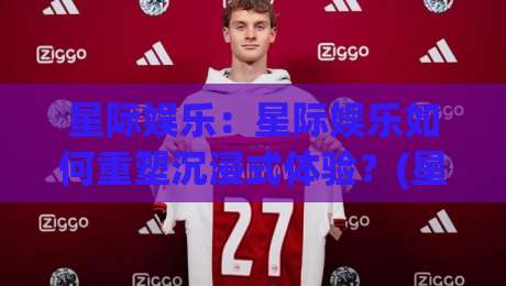 星际娱乐:星际娱乐如何重塑沉浸式体验?(星际娱乐)带你走进未来娱乐新纪元-最全手机信誉比球站走地大全早盘文字中文解说直播