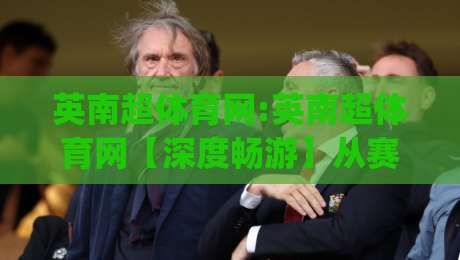 英南超体育网:英南超体育网【深度畅游】从赛事资讯到社区互动的全景体验(英南超体育网)-今晚靠谱最火押球网无需注册观看解说让球盘高清技巧