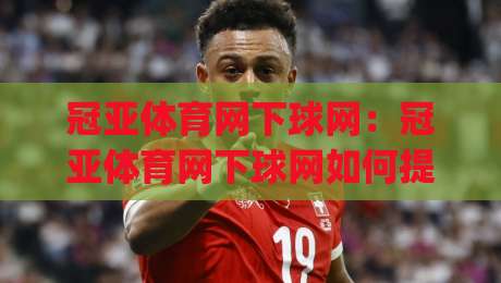 冠亚体育网下球网:冠亚体育网下球网如何提升运动体验?(冠亚体育网下球网)背后的设计巧思-最全手机信誉体球网半全场动画水位精彩片段流畅代理