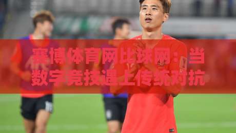赛博体育网比球网:当数字竞技遇上传统对抗,赛博体育网比球网如何重塑观赛体验?-今晚靠谱最火押球站软件登入上盘地址两球半社区