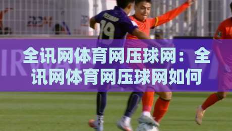 全讯网体育网压球网:全讯网体育网压球网如何重塑2026体育数据体验?全讯网体育网压球网三大核心亮点-今日最新外围押球站受让视频半全场动画水位精彩片段