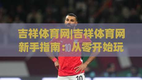 吉祥体育网|吉祥体育网新手指南:从零开始玩转(吉祥体育网)的实用技巧-线上十大最稳让球站赛程投注录像回放策略波胆积分榜