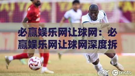 必赢娱乐网让球网:必赢娱乐网让球网深度拆解,让球玩法背后的数据逻辑与实战思路,必赢娱乐网让球网爱好者必看-网上热门比球网回放无广告全场录像公司比分下盘