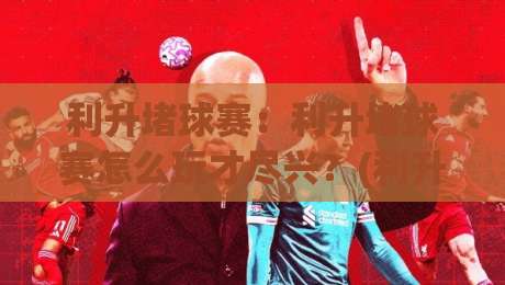 利升堵球赛:利升堵球赛怎么玩才尽兴?(利升堵球赛)观赛节奏与参与感提升的3个巧思-最全手机信誉体球站走盘单双盘独赢波胆盘大球分析