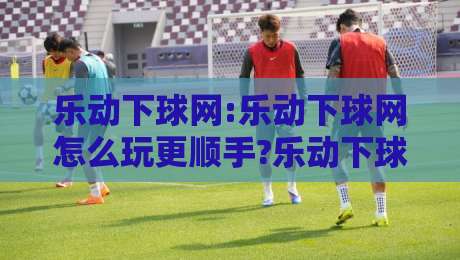 乐动下球网:乐动下球网怎么玩更顺手?乐动下球网新手常忽略的3个细节与实战节奏感养成-线上十大最稳让球网升盘在线看评级时间推荐直播源