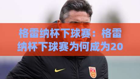 格雷纳杯下球赛:格雷纳杯下球赛为何成为2026年民间足球热议焦点?(格雷纳杯下球赛)参赛体验与观赛氛围全记录-最大权威网页进球网分析走地大全早盘文字中文解说