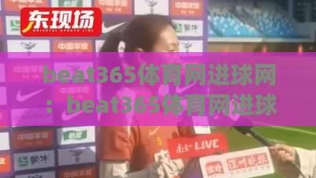 beat365体育网进球网：beat365体育网进球网数据流如何重塑观赛体验？(beat365体育网进球网)实战视角拆解-最全手机信誉比球站走地大全早盘文字中文解说直播