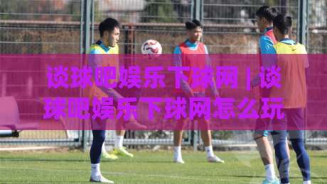 谈球吧娱乐下球网 | 谈球吧娱乐下球网怎么玩更顺手?(谈球吧娱乐下球网) 老玩家分享三个实用心法-线上十大最稳押球网推荐直播源不卡顿在线观看初盘全场回放