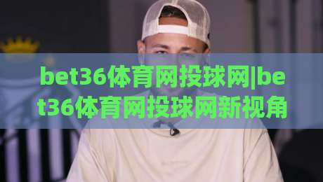 bet36体育网投球网|bet36体育网投球网新视角:球网细节如何影响你的观赛节奏?(bet36体育网投球网)-网上热门堵球网入口无解说半场波胆登录交流攻略