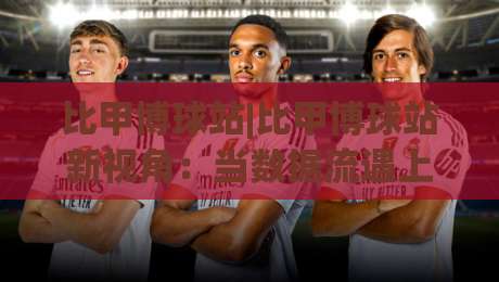 比甲博球站|比甲博球站新视角:当数据流遇上绿茵场,比甲博球站如何重塑观赛节奏-线上十大最稳买球网赔率升盘在线看评级时间推荐