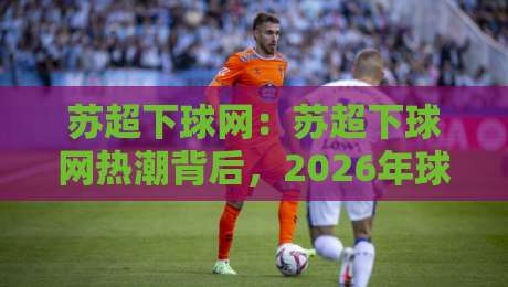苏超下球网:苏超下球网热潮背后,2026年球迷都在聊什么?【苏超下球网】观赛新姿势-网上热门下球站大礼包导航小球粤语解说高水贴水