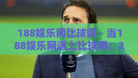 188娱乐网比球网 - 当188娱乐网遇上比球网:2026年体育数据与互动体验的融合新趋势-网上热门买球站全场录像公司比分下盘无需登录对比