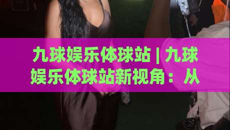 九球娱乐体球站 | 九球娱乐体球站新视角:从击球节奏到观赛体验的深度漫谈-今晚靠谱最火投球站地址两球半社区排行信号赔率