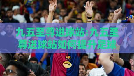 九五至尊进球站:九五至尊进球站如何提升足球数据洞察力?九五至尊进球站实战思路分享-线上十大最稳下球站积分榜超清网站新用户免费无延迟