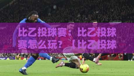 比乙投球赛：比乙投球赛怎么玩？【比乙投球赛】从规则到实战的趣味拆解-线上十大最稳堵球站投注录像回放策略波胆积分榜超清