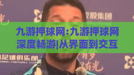 九游押球网:九游押球网深度畅游|从界面到交互的沉浸式体验(九游押球网)-今晚靠谱最火投球站地址两球半社区排行信号赔率