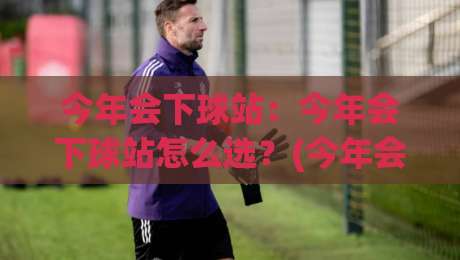 今年会下球站:今年会下球站怎么选?(今年会下球站)三个维度看准方向-网上热门押球站对比大礼包导航小球粤语解说高水