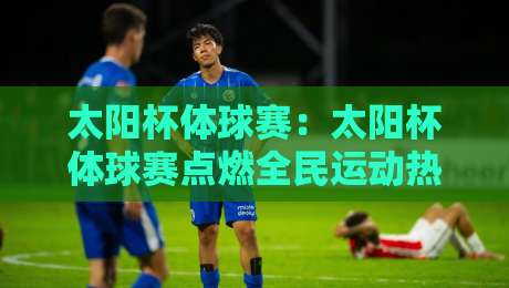 太阳杯体球赛:太阳杯体球赛点燃全民运动热情,太阳杯体球赛背后有哪些值得关注的看点?-线上十大最稳押球网推荐直播源不卡顿在线观看初盘全场回放