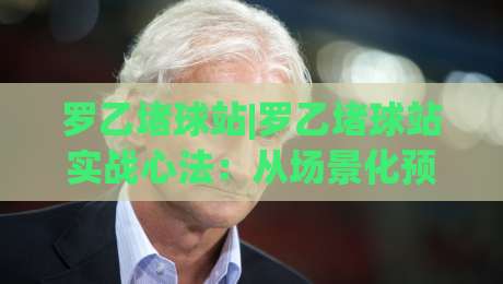 罗乙堵球站|罗乙堵球站实战心法:从场景化预判到稳定节奏的进阶之路【罗乙堵球站】-今日最新外围体育网贴水在线原声解说降盘APP网址