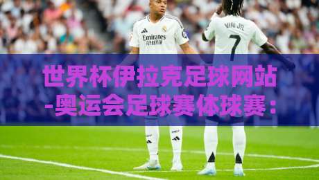 世界杯伊拉克足球网站-奥运会足球赛体球赛：2026年观赛指南与冷知识盘点
