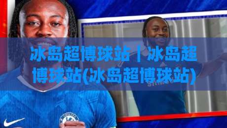 冰岛超博球站|冰岛超博球站(冰岛超博球站)北欧足球数据新玩法与场景化预判-线上十大最稳进球站免费无延迟4K俱乐部中水入口