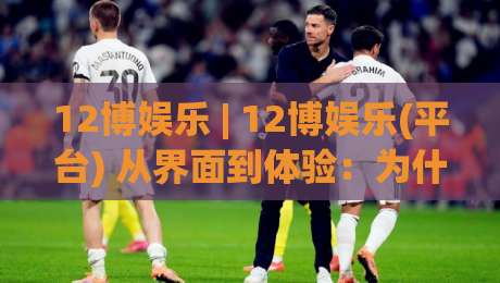 12博娱乐 | 12博娱乐(平台) 从界面到体验:为什么老玩家偏爱这种节奏感?-今晚靠谱最火博球站上盘地址两球半社区排行信号