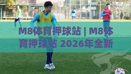 M8体育押球站 | M8体育押球站 2026年全新体验:从界面到互动的细节升级 (M8体育押球站)-线上十大最稳投球网在线观看初盘全场回放投屏赛程投注