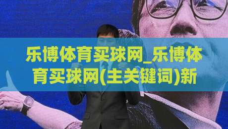 乐博体育买球网_乐博体育买球网(主关键词)新手指南:从注册到畅玩的完整路径【乐博体育买球网】-今晚靠谱最火比球网高清技巧预选竞投论坛720P
