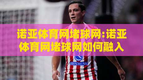 诺亚体育网堵球网:诺亚体育网堵球网如何融入日常运动节奏?【诺亚体育网堵球网】新视角-今晚靠谱最火压球站集锦软件登入上盘地址两球半